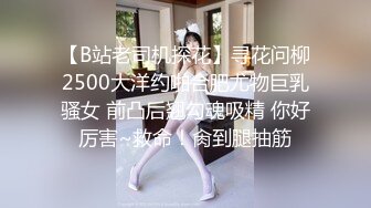 【B站老司机探花】寻花问柳2500大洋约啪合肥尤物巨乳骚女 前凸后翘勾魂吸精 你好厉害~救命！肏到腿抽筋