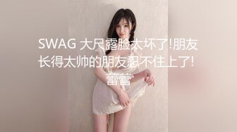 SWAG 大尺露脸太坏了!朋友长得太帅的朋友忍不住上了! 蕾蕾