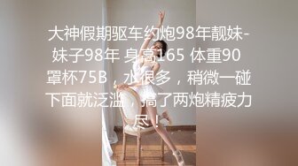 大神假期驱车约炮98年靓妹-妹子98年 身高165 体重90 罩杯75B，水很多，稍微一碰下面就泛滥，搞了两炮精疲力尽！