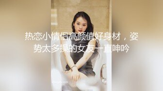 热恋小情侣高颜值好身材，姿势太多操的女友一直呻吟