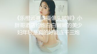 《乐橙云高清摄像头破解》小胖哥酒店约炮白白嫩嫩的美少妇年轻是真的好能连干三炮