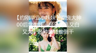 【约刚毕业小妹妹】泡良大神00后学生妹，极品美乳又白又大，各种撩骚推倒干