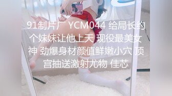 91制片厂 YCM044 给局长约个妹妹让他上天 现役最美女神 劲爆身材颜值鲜嫩小穴 顶宫抽送激射尤物 佳芯