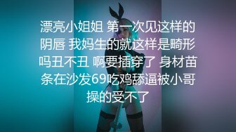 漂亮小姐姐 第一次见这样的阴唇 我妈生的就这样是畸形吗丑不丑 啊要插穿了 身材苗条在沙发69吃鸡舔逼被小哥操的受不了