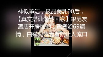 神似董洁，极品美乳00后，【真实搭讪送她回家】跟男友酒店开房啪啪，鸳鸯浴69调情，白嫩胴体看着就让人流口水