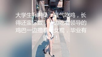 大学生Ts阿桑：骚气吃鸡，长得还蛮标致，一边吃着领导的鸡巴一边撸着仙女棍，毕业有望了！