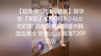 【超推荐❤️会所独家】留学生『笨趴』和COSER小仙女的约啪 调教玩操高颜值中韩混血美女 肥嫩肉穴 高清720P原版