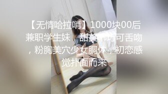 【无情哈拉哨】1000块00后兼职学生妹，甜美乖巧可舌吻，粉胸美穴少女胴体，初恋感觉扑面而来