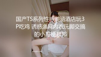 国产TS系列性感美涵酒店玩3P吃鸡 诱惑渔网内衣玩脚交搞的小哥硬邦邦