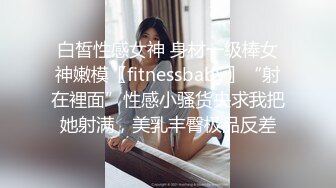 白皙性感女神 身材一级棒女神嫩模〖fitnessbaby〗“射在裡面”性感小骚货央求我把她射满，美乳丰臀极品反差