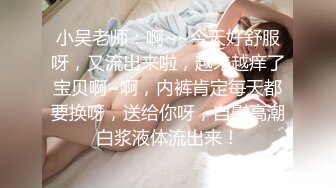 小吴老师：啊~~今天好舒服呀，又流出来啦，越来越痒了宝贝啊~啊，内裤肯定每天都要换呀，送给你呀，自慰高潮白浆液体流出来！