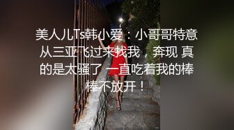 美人儿Ts韩小爱：小哥哥特意从三亚飞过来找我，奔现 真的是太骚了 一直吃着我的棒棒不放开！