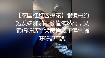 【泰国红灯区探花】眼镜哥约短发妹啪啪，颜值依然高，又乖巧听话，大展神威干得气喘吁吁都高潮