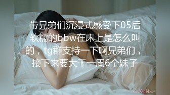 带兄弟们沉浸式感受下05后软糯的bbw在床上是怎么叫的，tg群支持一下啊兄弟们，接下来要大干一周6个妹子