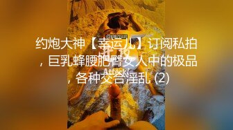 约炮大神【幸运儿】订阅私拍，巨乳蜂腰肥臀女人中的极品，各种交合淫乱 (2)