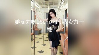 她卖力吃16cm鸡巴 我卖力干她