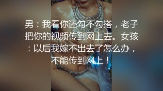 男：我看你还勾不勾搭，老子把你的视频传到网上去。女孩：以后我嫁不出去了怎么办，不能传到网上！