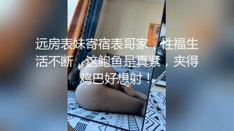 远房表妹寄宿表哥家，性福生活不断，这鲍鱼是真紧，夹得鸡巴好想射！