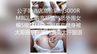 公子哥酒店高价网约3000RMB以上的高颜值气质外围女模S级身材说平时喜欢健身被大哥狠狠干累的满头大汗国语对白