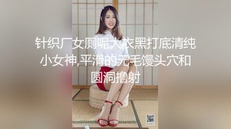 针织厂女厕呢大衣黑打底清纯小女神,平滑的无毛馒头穴和圆洞撸射