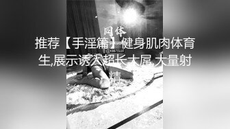 推荐【手淫篇】健身肌肉体育生,展示诱人超长大屌,大量射精