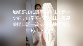 加钱哥加钱哥网约韵味十足小少妇，自带开档黑丝袜，极品美腿口活一流，骑乘抽插没吃药几下就射