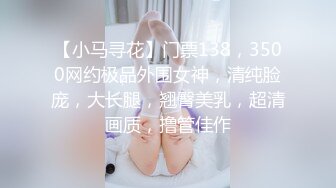 【小马寻花】门票138，3500网约极品外围女神，清纯脸庞，大长腿，翘臀美乳，超清画质，撸管佳作