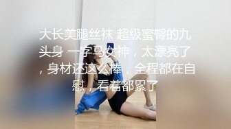 大长美腿丝袜 超级蜜臀的九头身 一字马女神，太漂亮了，身材还这么棒，全程都在自慰，看着都累了