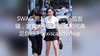 SWAG 男友不在家，浴后发骚，寂寞大学生美女该如何满足自己？Lexiscandyshop