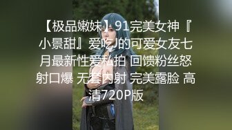 【极品嫩妹】91完美女神『小景甜』爱吃J的可爱女友七月最新性爱私拍 回馈粉丝怒射口爆 无套内射 完美露脸 高清720P版